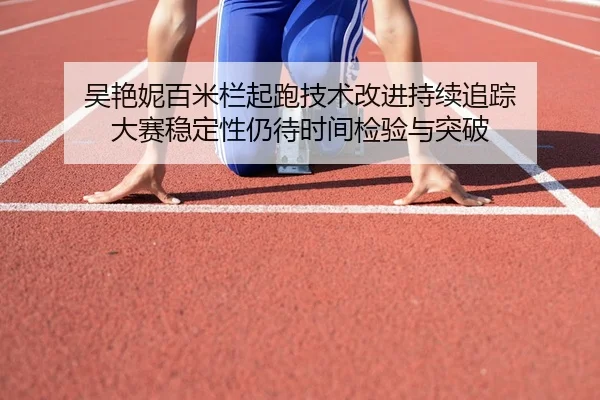 吴艳妮百米栏起跑技术改进持续追踪 大赛稳定性仍待时间检验与突破